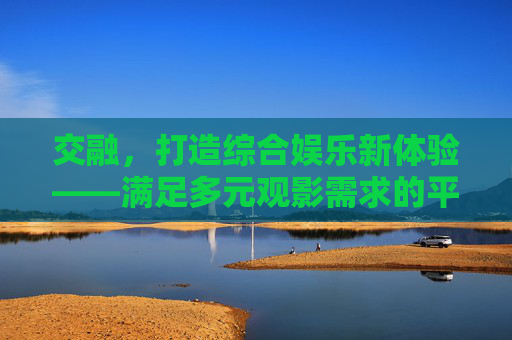 交融,打造综合娱乐新体验——满足多元观影需求的平台探索 交融,打造综合娱乐新体验——满足多元观影需求的平台探索