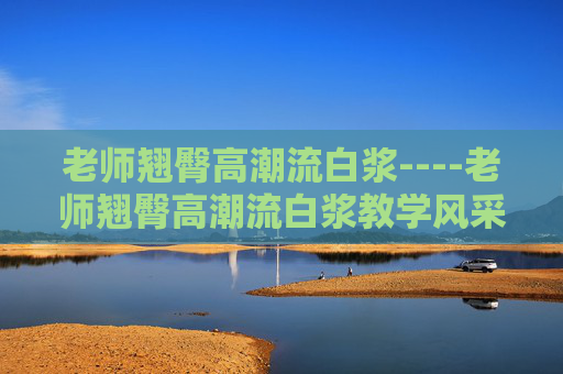 老师翘臀高潮流白浆----老师翘臀高潮流白浆教学风采展示，热烈讨论与互动，邀你畅谈教育心得