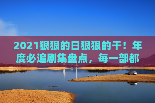 2021狠狠的日狠狠的干!年度必追剧集盘点,每一部都是上头狠活儿,精彩到停不下来!2021年度必追剧集,上头狠活儿,精彩停不下来! 2021狠狠的日狠狠的干!年度必追剧集盘点,每一部都是上头狠活儿,精彩到停不下来!2021年度必追剧集,上头狠活儿,精彩停不下来!