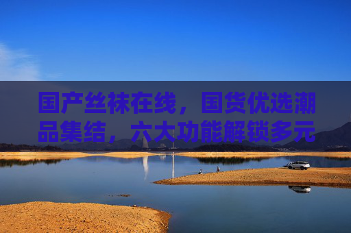 国产丝袜在线，国货优选潮品集结，六大功能解锁多元穿搭新体验，国货潮品集结，国产丝袜六大功能解锁多元穿搭新体验