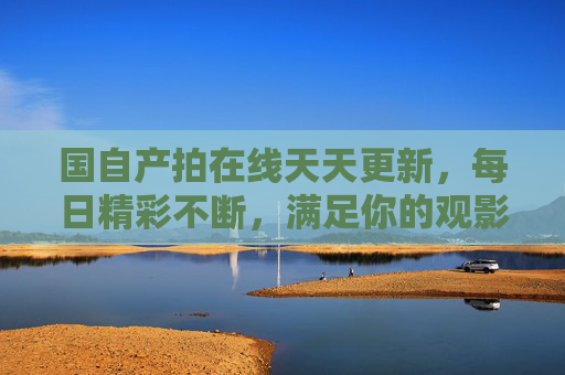 国自产拍在线天天更新,每日精彩不断,满足你的观影期待,国产在线天天更新,每日精彩,观影期待拉满 国自产拍在线天天更新,每日精彩不断,满足你的观影期待,国产在线天天更新,每日精彩,观影期待拉满