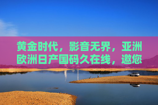 黄金时代,影音无界,亚洲欧洲日产国码久在线,邀您共赴全球盛宴,黄金时代·影音无界全球盛宴 黄金时代,影音无界,亚洲欧洲日产国码久在线,邀您共赴全球盛宴,黄金时代·影音无界全球盛宴