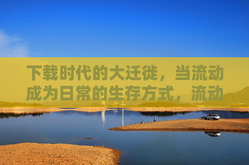 下载时代的大迁徙,当流动成为日常的生存方式,流动生存,下载时代的日常迁徙 下载时代的大迁徙,当流动成为日常的生存方式,流动生存,下载时代的日常迁徙