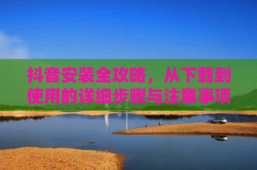 抖音安装全攻略，从下载到使用的详细步骤与注意事项，抖音安装全攻略，从下载到使用的详细步骤与注意事项