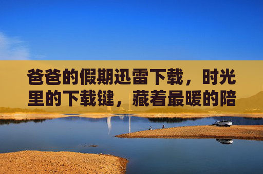 爸爸的假期迅雷下载，时光里的下载键，藏着最暖的陪伴，时光下载键，爸爸假期的暖陪伴