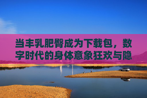 当丰乳肥臀成为下载包，数字时代的身体意象狂欢与隐忧，数字时代的身体下载包，狂欢与隐忧