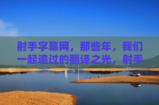射手字幕网，那些年，我们一起追过的翻译之光，射手字幕网，那些年，我们一起追过的翻译之光
