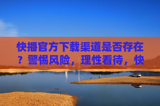 快播官方下载渠道是否存在？警惕风险，理性看待，快播官方下载渠道是否存在？警惕风险，理性看待