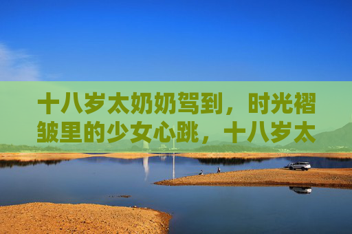 十八岁太奶奶驾到,时光褶皱里的少女心跳,十八岁太奶奶,时光褶皱里的少女心跳 十八岁太奶奶驾到,时光褶皱里的少女心跳,十八岁太奶奶,时光褶皱里的少女心跳
