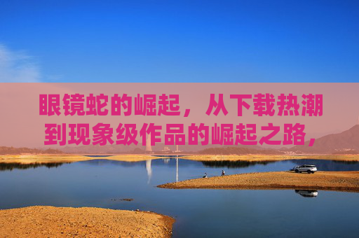 眼镜蛇的崛起,从下载热潮到现象级作品的崛起之路,眼镜蛇,从下载热潮到现象级作品的崛起 眼镜蛇的崛起,从下载热潮到现象级作品的崛起之路,眼镜蛇,从下载热潮到现象级作品的崛起