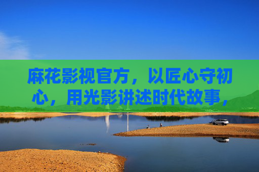 麻花影视官方,以匠心守初心,用光影讲述时代故事,麻花影视,匠心守初心,光影讲述时代故事 麻花影视官方,以匠心守初心,用光影讲述时代故事,麻花影视,匠心守初心,光影讲述时代故事