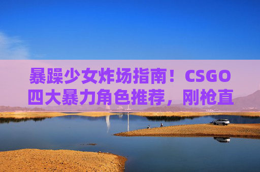 暴躁少女炸场指南！CSGO四大暴力角色推荐，刚枪直接赢麻了，暴躁少女炸场指南，CSGO四大暴力角色，刚枪直接赢麻了