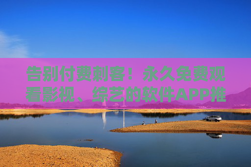 告别付费刺客！永久免费观看影视、综艺的软件APP推荐，资源多到让你挑花眼！告别付费刺客！永久免费看海量影视综艺的APP推荐