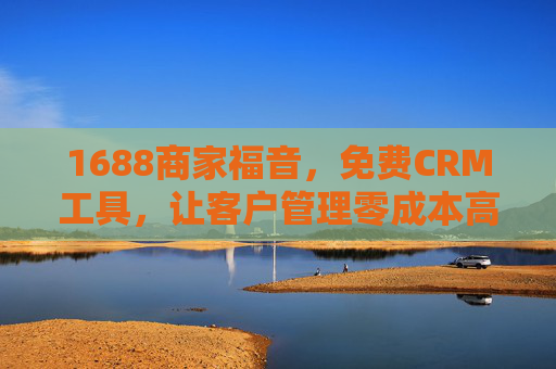 1688商家福音，免费CRM工具，让客户管理零成本高效化，1688商家专属免费CRM，零成本高效客户管理