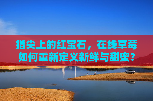 指尖上的红宝石，在线草莓如何重新定义新鲜与甜蜜？指尖红宝石，在线草莓重新定义新鲜甜蜜