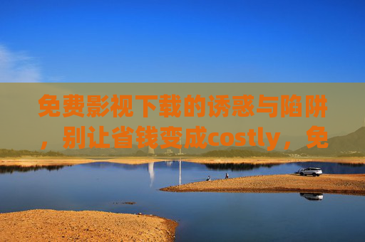 免费影视下载的诱惑与陷阱,别让省钱变成costly,免费影视下载,诱惑与陷阱,别让省钱变costly 免费影视下载的诱惑与陷阱,别让省钱变成costly,免费影视下载,诱惑与陷阱,别让省钱变costly