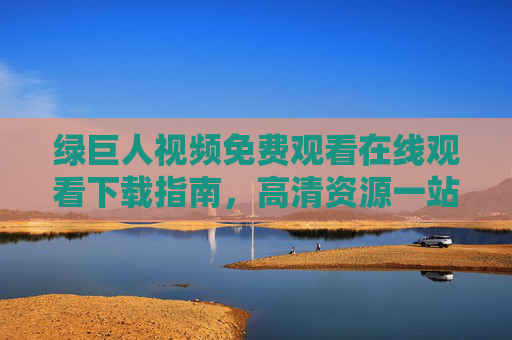 绿巨人视频免费观看在线观看下载指南，高清资源一站式获取，绿巨人视频免费观看下载指南，高清资源一站式获取