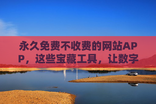永久免费不收费的网站APP，这些宝藏工具，让数字生活零成本更精彩，永久免费宝藏工具，数字生活零成本更精彩