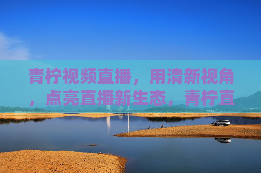 青柠视频直播，用清新视角，点亮直播新生态，青柠直播，清新视角点亮新生态