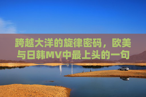 跨越大洋的旋律密码，欧美与日韩MV中最上头的一句歌词，大洋两岸的旋律密码，欧美日韩MV最上头歌词