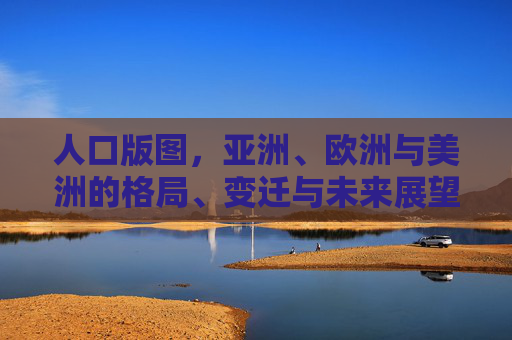 人口版图，亚洲、欧洲与美洲的格局、变迁与未来展望，人口版图，亚欧美格局变迁与未来展望
