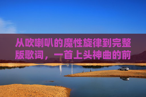 从吹喇叭的魔性旋律到完整版歌词，一首上头神曲的前世今生，从吹喇叭魔性旋律到完整歌词，一首上头神曲的前世今生