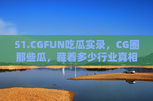 51.CGFUN吃瓜实录，CG圈那些瓜，藏着多少行业真相？CG圈吃瓜实录，那些瓜，藏着多少行业真相？
