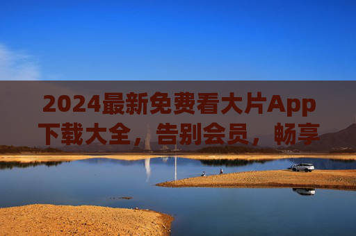 2024最新免费看大片App下载大全，告别会员，畅享高清影视盛宴！2024最新免费看大片App下载大全