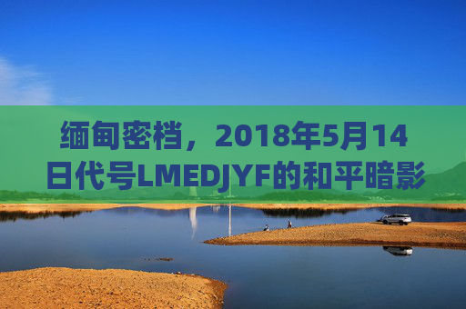 缅甸密档，2018年5月14日代号LMEDJYF的和平暗影，缅甸密档，2018年5月14日LMEDJYF和平暗影