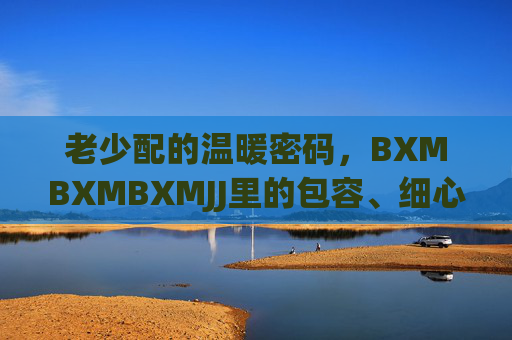 老少配的温暖密码，BXMBXMBXMJJ里的包容、细心与坚守，老少配，温暖密码里的包容、细心与坚守