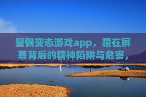 警惕变态游戏app，藏在屏幕背后的精神陷阱与危害，警惕变态游戏app，藏在屏幕背后的精神陷阱与危害