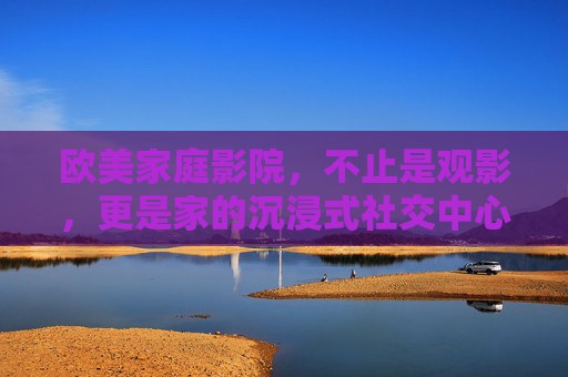 欧美家庭影院，不止是观影，更是家的沉浸式社交中心，欧美家庭影院，家的沉浸式社交中心