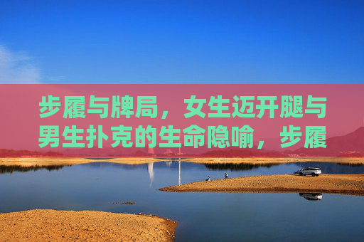 步履与牌局，女生迈开腿与男生扑克的生命隐喻，步履与牌局，生命隐喻的行走与博弈