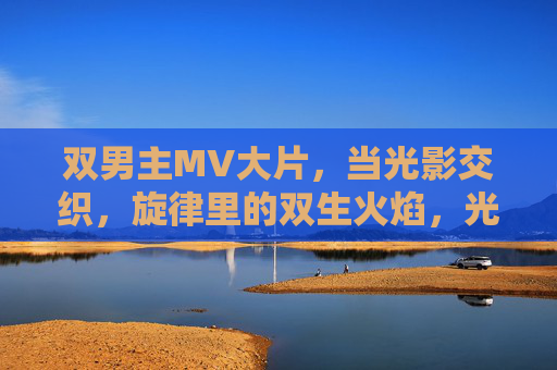 双男主MV大片，当光影交织，旋律里的双生火焰，光影旋律交织，双男主双生火焰