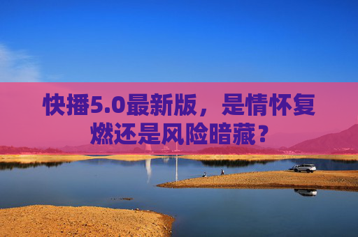 快播5.0最新版，是情怀复燃还是风险暗藏？