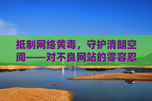 抵制网络黄毒，守护清朗空间——对不良网站的零容忍态度，零容忍抵制网络黄毒，守护清朗网络空间