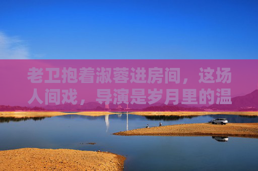 老卫抱着淑蓉进房间，这场人间戏，导演是岁月里的温柔，岁月为导，温柔入怀