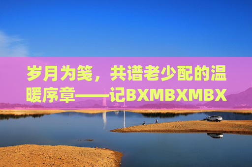 岁月为笺，共谱老少配的温暖序章——记BXMBXMBXMJJ里的彼此守护，岁月为笺，老少共谱守护暖章