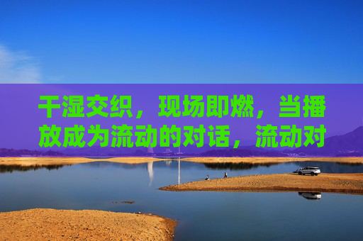 干湿交织，现场即燃，当播放成为流动的对话，流动对话，现场即燃