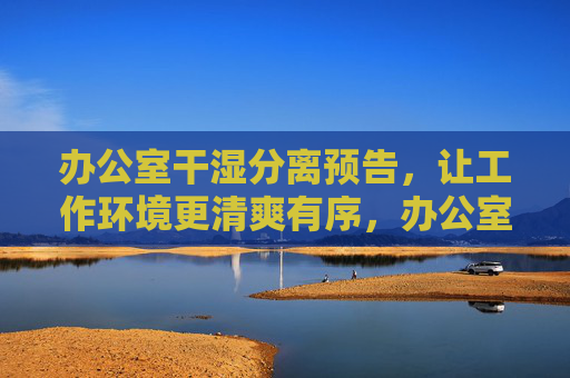 办公室干湿分离预告，让工作环境更清爽有序，办公室干湿分离预告，清爽有序工作环境升级