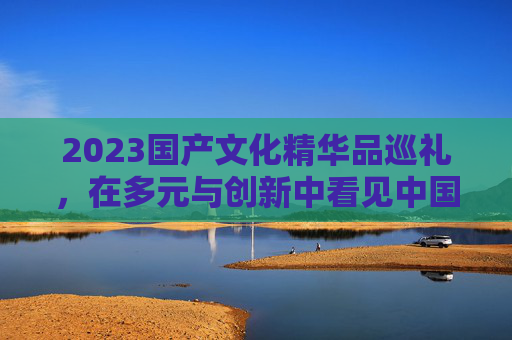 2023国产文化精华品巡礼，在多元与创新中看见中国力量，2023国产文化精华品巡礼，多元创新中的中国力量