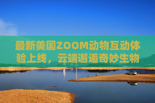 最新美国ZOOM动物互动体验上线，云端邂逅奇妙生物，欢迎你加入！云端邂逅，ZOOM动物互动体验上线