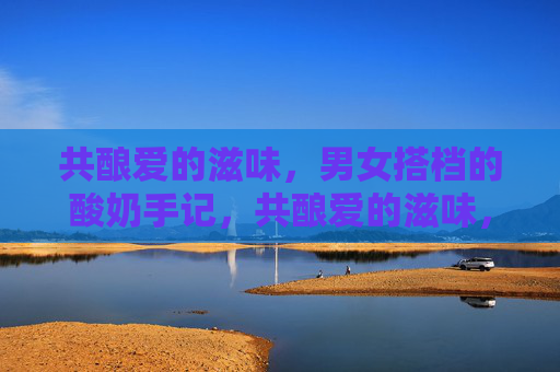 共酿爱的滋味，男女搭档的酸奶手记，共酿爱的滋味，男女搭档的酸奶手记