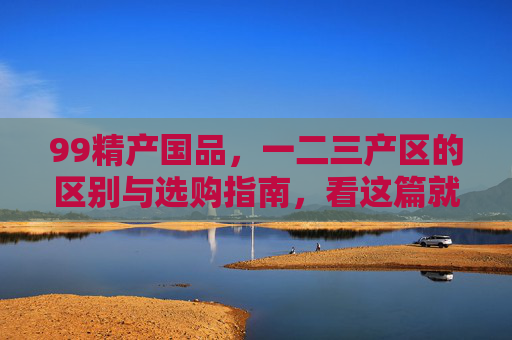 99精产国品，一二三产区的区别与选购指南，看这篇就够了，99精产国品一二三产区区别与选购全指南