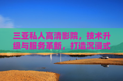 三亚私人高清影院，技术升级与服务革新，打造沉浸式观影新体验，三亚私人高清影院，技术升级与服务革新，打造沉浸式观影新体验