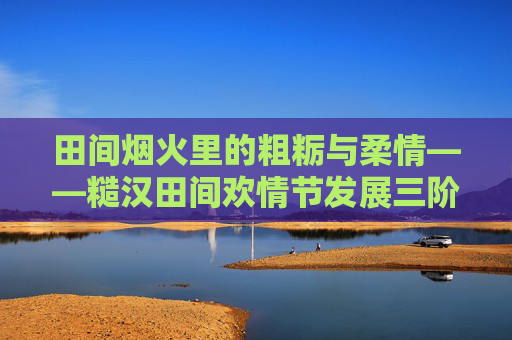 田间烟火里的粗粝与柔情——糙汉田间欢情节发展三阶段探析，田间烟火粗粝与柔情，糙汉田间欢情节三阶段探析