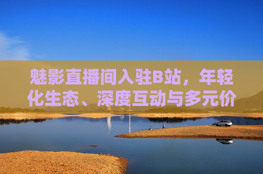 魅影直播间入驻B站，年轻化生态、深度互动与多元价值的三重赋能，魅影直播间入驻B站，三重赋能驱动年轻化互动与多元价值生态
