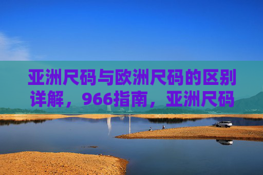 亚洲尺码与欧洲尺码的区别详解，966指南，亚洲尺码与欧洲尺码区别详解，966指南