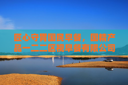匠心守胃国民早餐，国精产品一二二区视早餐有限公司的一二二区品质密码，匠心守胃国民早餐，一二二区品质密码