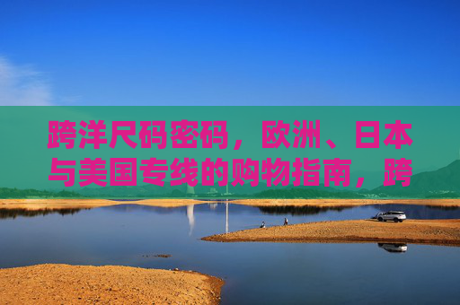 跨洋尺码密码,欧洲、日本与美国专线的购物指南,跨洋尺码密码,欧美日专线购物指南 跨洋尺码密码,欧洲、日本与美国专线的购物指南,跨洋尺码密码,欧美日专线购物指南